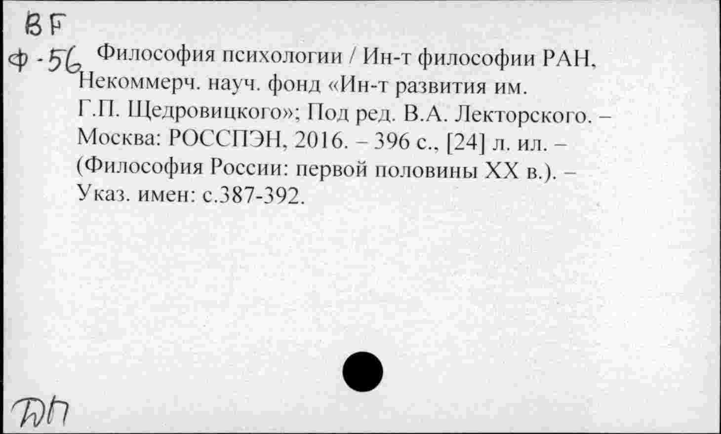 ﻿вг
<ф - Философия психологии / Ин-т философии РАН, Некоммерч, науч, фонд «Ин-т развития им.
Г.П. Щедровицкого»; Под ред. В.А. Лекторского. — Москва: РОССПЭН. 2016. - 396 с.. [24] л. ил. -(Философия России: первой половины XX в.). -Указ, имен: с.387-392.
